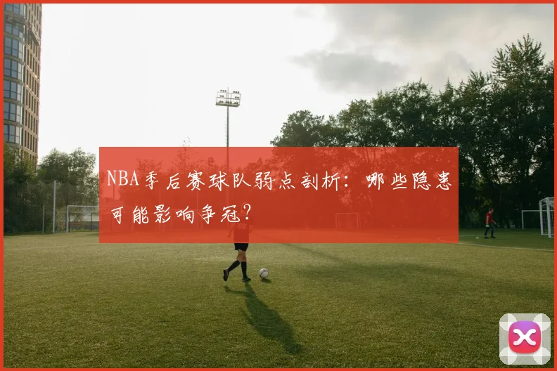 NBA季后赛球队弱点剖析:哪些隐患可能影响争冠?
