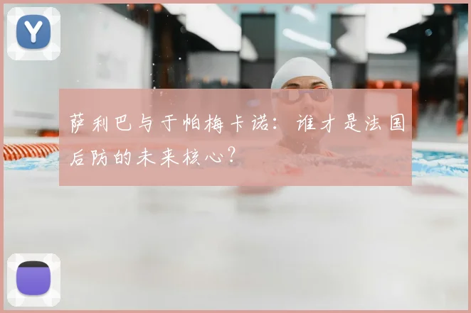 萨利巴与于帕梅卡诺:谁才是法国后防的未来核心?