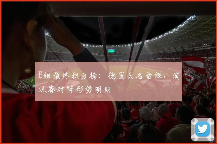 E组最终积分榜:德国头名晋级,淘汰赛对阵形势明朗