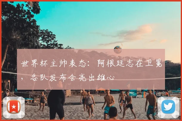 世界杯主帅表态:阿根廷志在卫冕,各队发布会亮出雄心