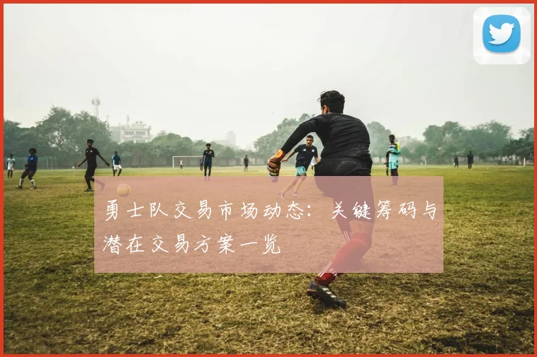 勇士队交易市场动态：关键筹码与潜在交易方案一览