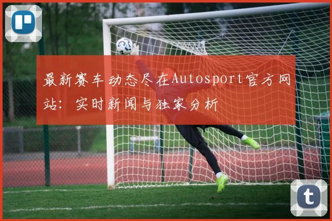 最新赛车动态尽在Autosport官方网站:实时新闻与独家分析