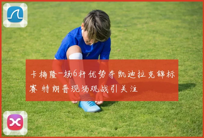 卡梅隆-杨6杆优势夺凯迪拉克锦标赛 特朗普现场观战引关注