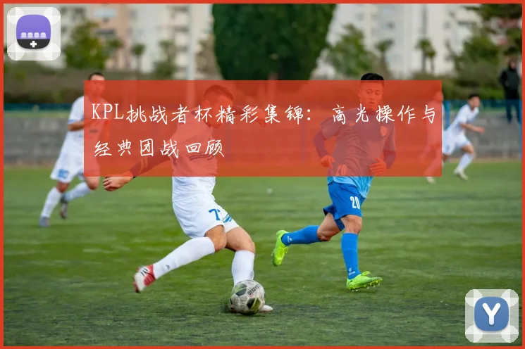 KPL挑战者杯精彩集锦:高光操作与经典团战回顾