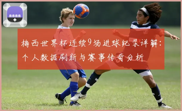 梅西世界杯连续9场进球纪录详解：个人数据刷新与赛事传奇分析