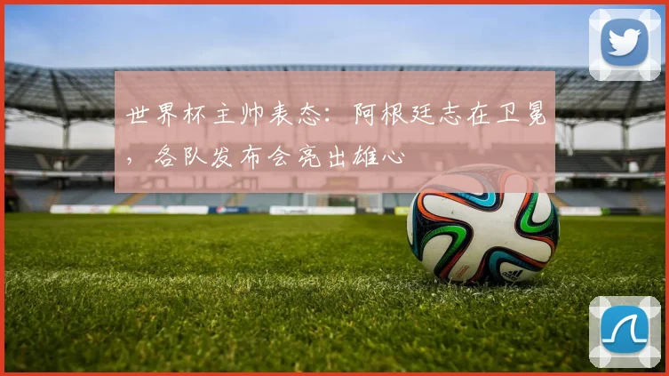 世界杯主帅表态:阿根廷志在卫冕,各队发布会亮出雄心