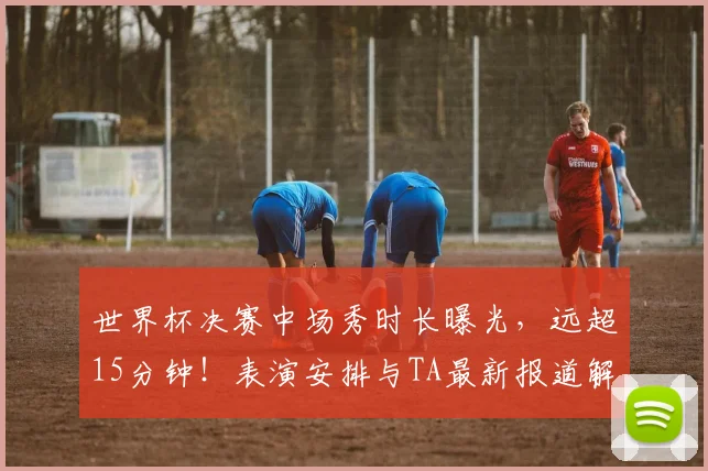世界杯决赛中场秀时长曝光，远超15分钟！表演安排与TA最新报道解析