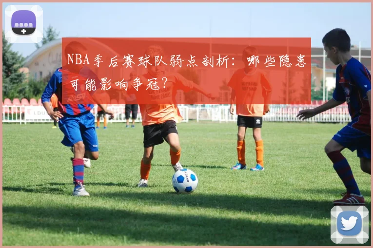 NBA季后赛球队弱点剖析:哪些隐患可能影响争冠?